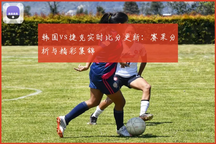 韩国vs捷克实时比分更新:赛果分析与精彩集锦