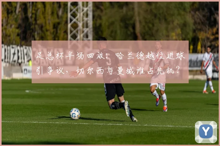 足总杯半场回放:哈兰德越位进球引争议,切尔西与曼城谁占先机?
