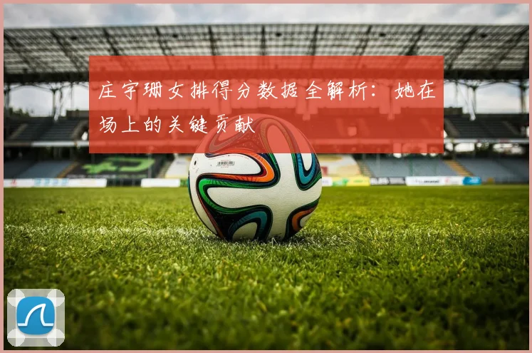 庄宇珊女排得分数据全解析:她在场上的关键贡献