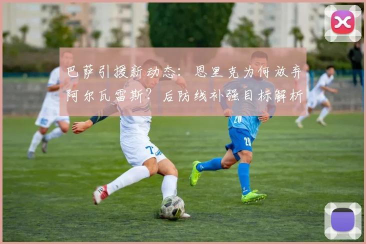 巴萨引援新动态：恩里克为何放弃阿尔瓦雷斯？后防线补强目标解析
