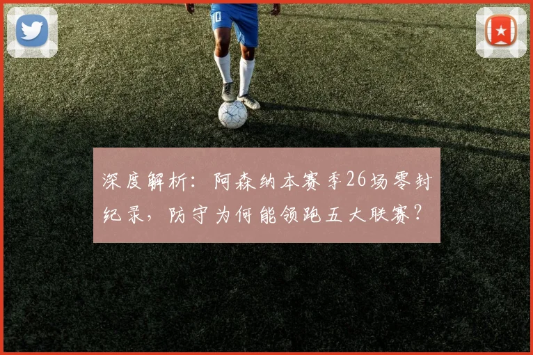 深度解析:阿森纳本赛季26场零封纪录,防守为何能领跑五大联赛?