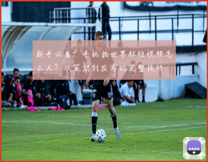 新手必看：手机拍世界杯短视频怎么火？从策划到发布的完整技巧