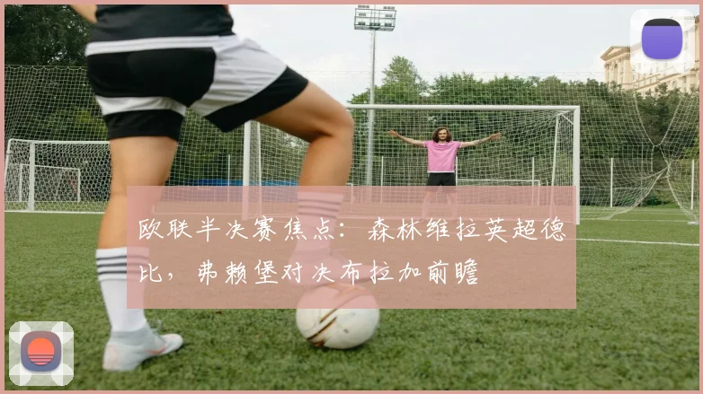 欧联半决赛焦点:森林维拉英超德比,弗赖堡对决布拉加前瞻