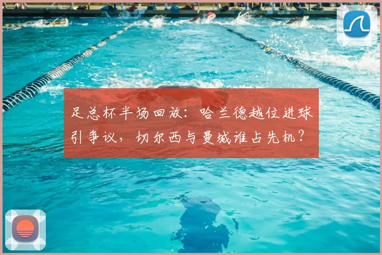 足总杯半场回放:哈兰德越位进球引争议,切尔西与曼城谁占先机?