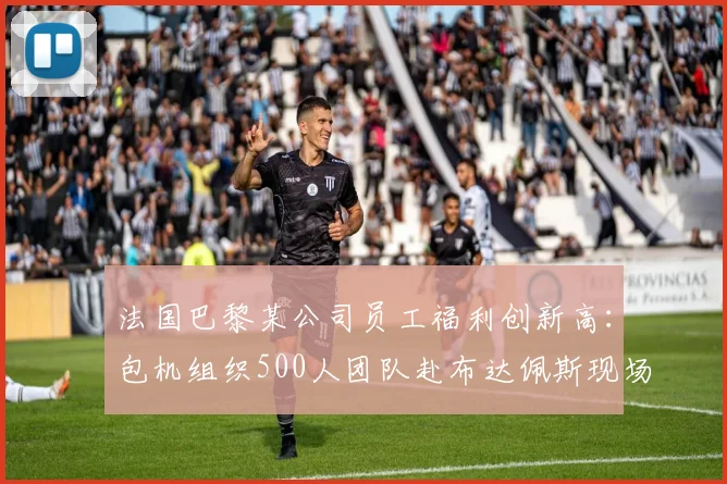 法国巴黎某公司员工福利创新高:包机组织500人团队赴布达佩斯现场助威欧冠决赛