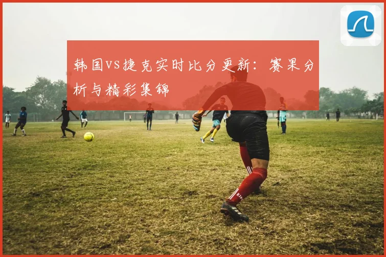 韩国vs捷克实时比分更新：赛果分析与精彩集锦