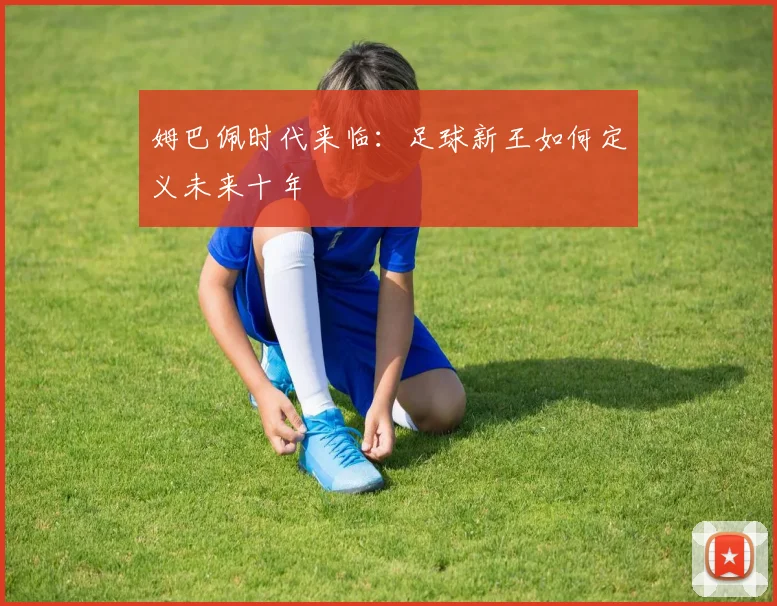 姆巴佩时代来临:足球新王如何定义未来十年