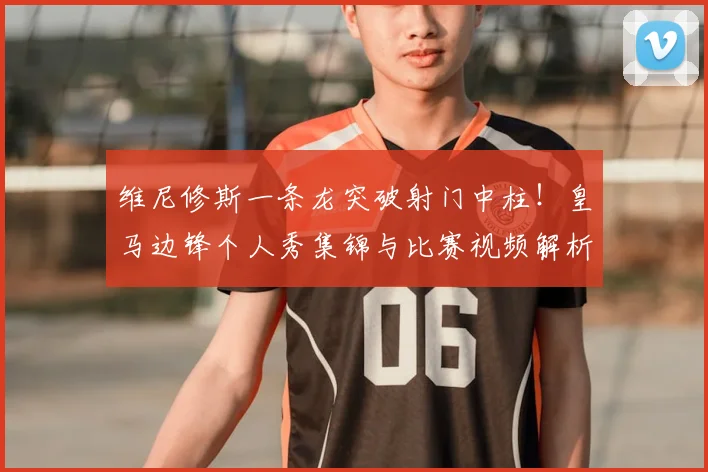 维尼修斯一条龙突破射门中柱!皇马边锋个人秀集锦与比赛视频解析