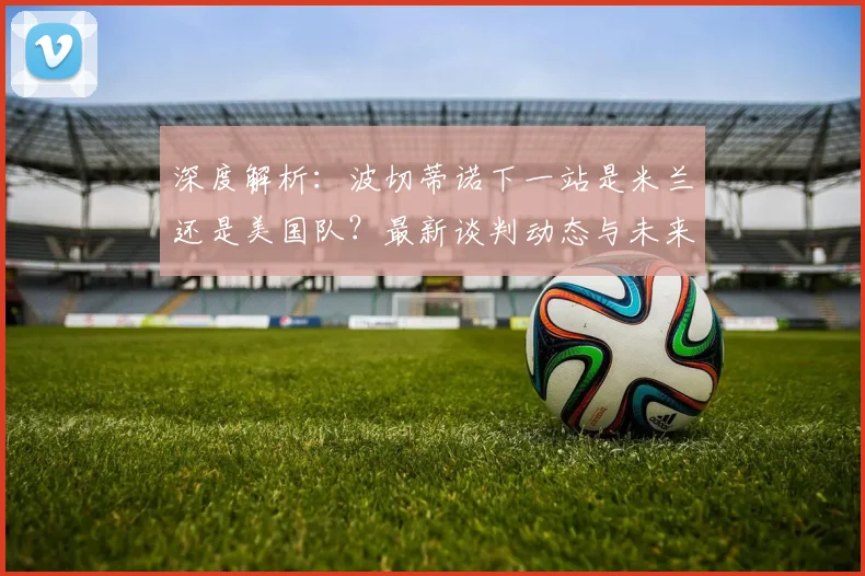 深度解析:波切蒂诺下一站是米兰还是美国队?最新谈判动态与未来执教前景分析