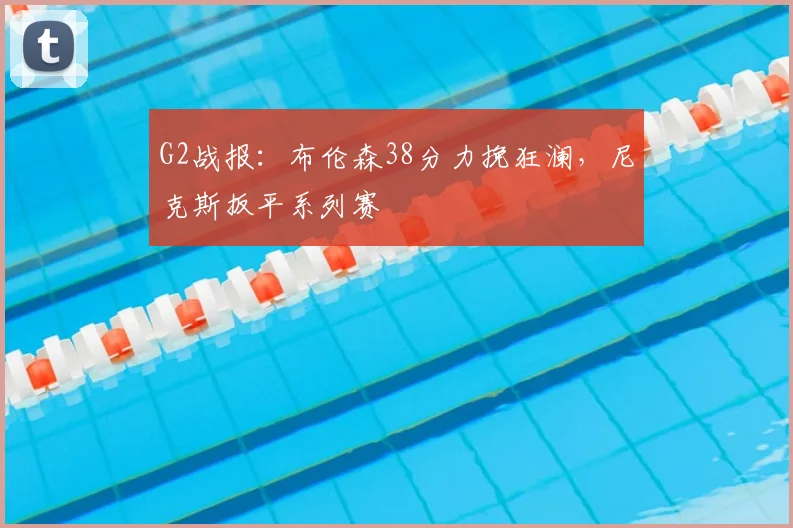 G2战报:布伦森38分力挽狂澜,尼克斯扳平系列赛