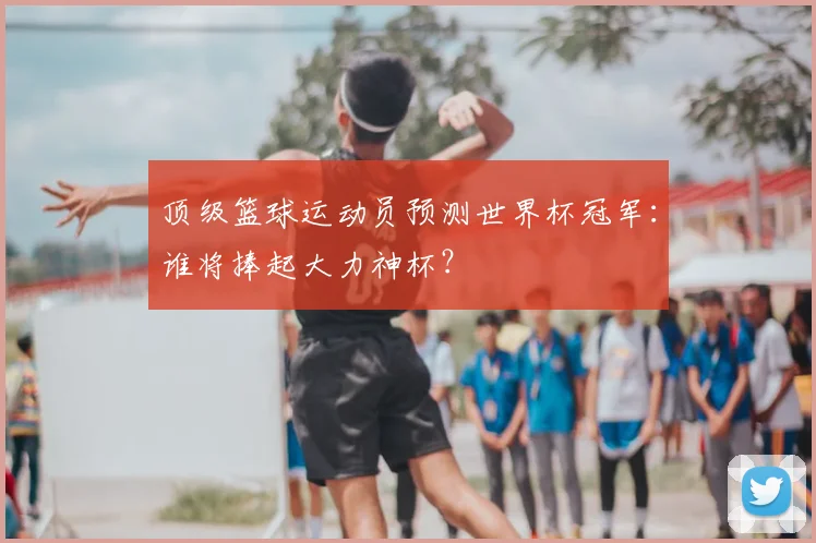 顶级篮球运动员预测世界杯冠军:谁将捧起大力神杯?