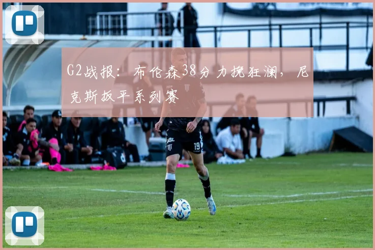 G2战报:布伦森38分力挽狂澜,尼克斯扳平系列赛