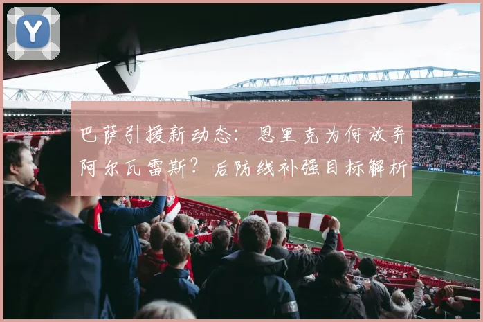 巴萨引援新动态:恩里克为何放弃阿尔瓦雷斯?后防线补强目标解析