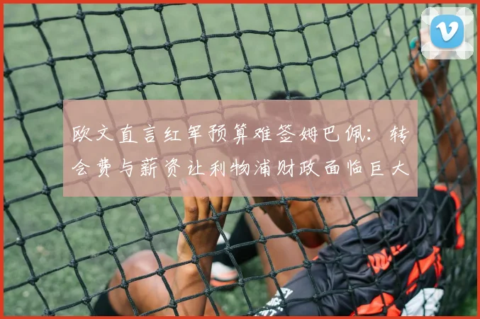 欧文直言红军预算难签姆巴佩:转会费与薪资让利物浦财政面临巨大压力